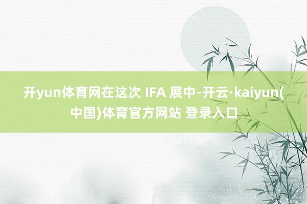 开yun体育网在这次 IFA 展中-开云·kaiyun(中国)体育官方网站 登录入口