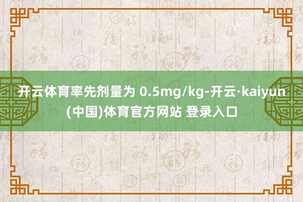 开云体育率先剂量为 0.5mg/kg-开云·kaiyun(中国)体育官方网站 登录入口