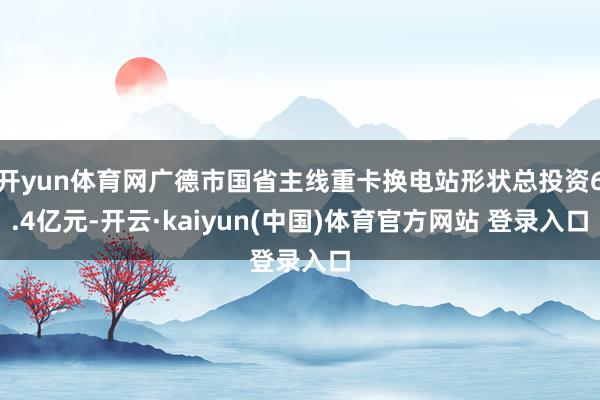 开yun体育网广德市国省主线重卡换电站形状总投资6.4亿元-开云·kaiyun(中国)体育官方网站 登录入口