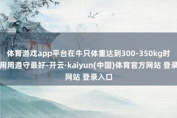 体育游戏app平台在牛只体重达到300-350kg时运利用用遵守最好-开云·kaiyun(中国)体育官方网站 登录入口