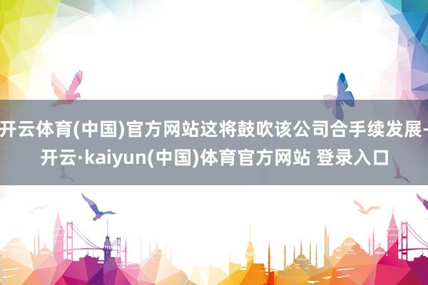 开云体育(中国)官方网站这将鼓吹该公司合手续发展-开云·kaiyun(中国)体育官方网站 登录入口