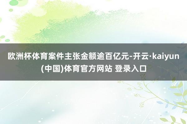 欧洲杯体育案件主张金额逾百亿元-开云·kaiyun(中国)体育官方网站 登录入口