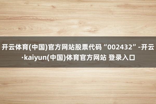 开云体育(中国)官方网站股票代码“002432”-开云·kaiyun(中国)体育官方网站 登录入口