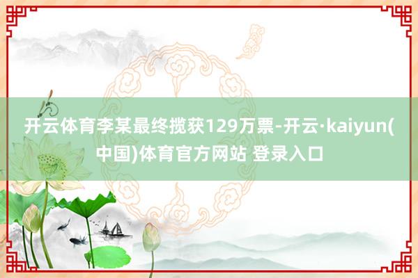 开云体育李某最终揽获129万票-开云·kaiyun(中国)体育官方网站 登录入口