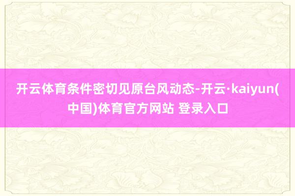 开云体育条件密切见原台风动态-开云·kaiyun(中国)体育官方网站 登录入口