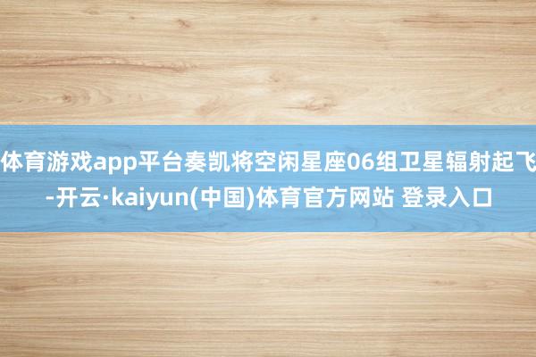 体育游戏app平台奏凯将空闲星座06组卫星辐射起飞-开云·kaiyun(中国)体育官方网站 登录入口