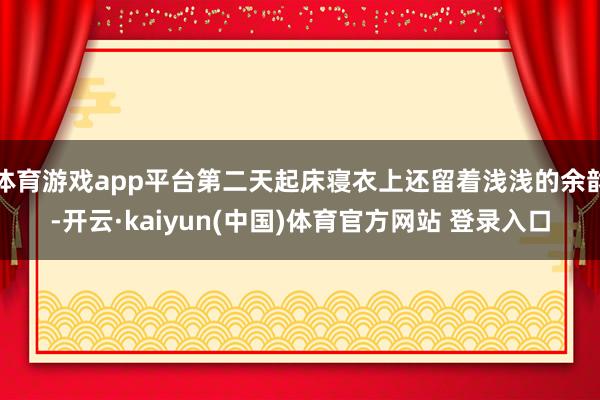 体育游戏app平台第二天起床寝衣上还留着浅浅的余韵-开云·kaiyun(中国)体育官方网站 登录入口