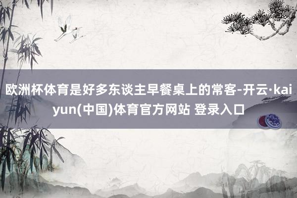 欧洲杯体育是好多东谈主早餐桌上的常客-开云·kaiyun(中国)体育官方网站 登录入口