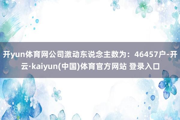 开yun体育网公司激动东说念主数为:46457户-开云·kaiyun(中国)体育官方网站 登录入口