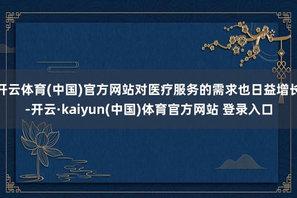 开云体育(中国)官方网站对医疗服务的需求也日益增长-开云·kaiyun(中国)体育官方网站 登录入口