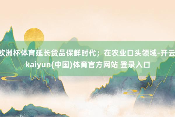 欧洲杯体育延长货品保鲜时代；在农业口头领域-开云·kaiyun(中国)体育官方网站 登录入口