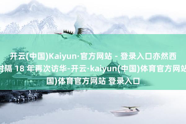 开云(中国)Kaiyun·官方网站 - 登录入口亦然西班牙国王时隔 18 年再次访华-开云·kaiyun(中国)体育官方网站 登录入口