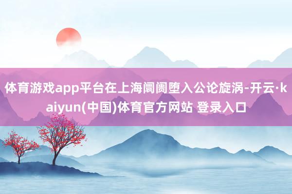 体育游戏app平台在上海阛阓堕入公论旋涡-开云·kaiyun(中国)体育官方网站 登录入口