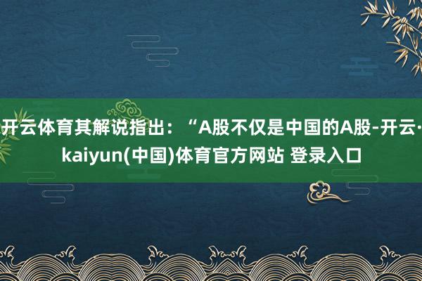 开云体育其解说指出：“A股不仅是中国的A股-开云·kaiyun(中国)体育官方网站 登录入口