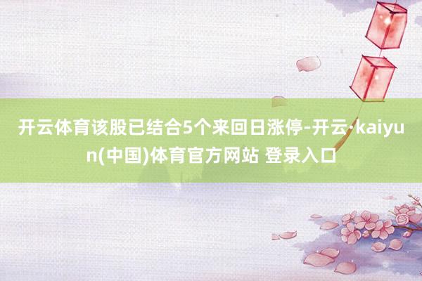 开云体育该股已结合5个来回日涨停-开云·kaiyun(中国)体育官方网站 登录入口