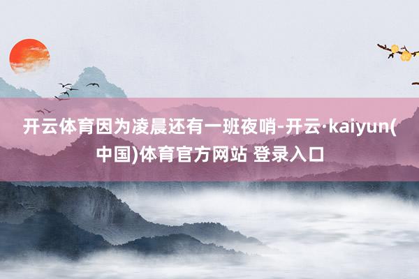 开云体育因为凌晨还有一班夜哨-开云·kaiyun(中国)体育官方网站 登录入口