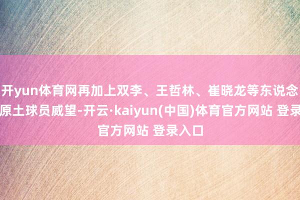 开yun体育网再加上双李、王哲林、崔晓龙等东说念主的原土球员威望-开云·kaiyun(中国)体育官方网站 登录入口