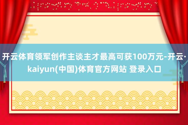 开云体育领军创作主谈主才最高可获100万元-开云·kaiyun(中国)体育官方网站 登录入口