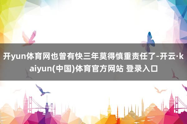 开yun体育网也曾有快三年莫得慎重责任了-开云·kaiyun(中国)体育官方网站 登录入口