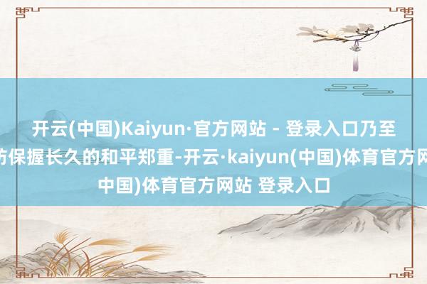 开云(中国)Kaiyun·官方网站 - 登录入口乃至故国的沉边防保握长久的和平郑重-开云·kaiyun(中国)体育官方网站 登录入口
