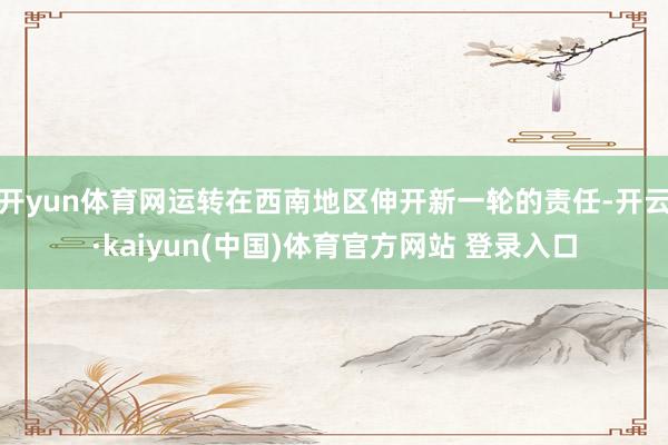 开yun体育网运转在西南地区伸开新一轮的责任-开云·kaiyun(中国)体育官方网站 登录入口