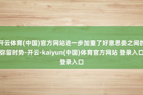 开云体育(中国)官方网站进一步加重了好意思委之间的弥留时势-开云·kaiyun(中国)体育官方网站 登录入口