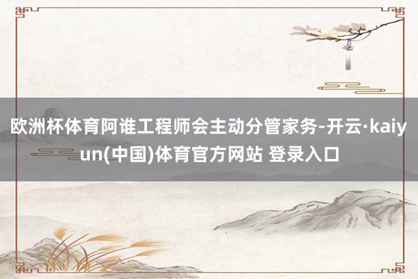 欧洲杯体育阿谁工程师会主动分管家务-开云·kaiyun(中国)体育官方网站 登录入口