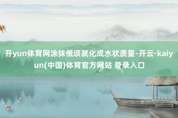 开yun体育网涂抹俄顷就化成水状质量-开云·kaiyun(中国)体育官方网站 登录入口