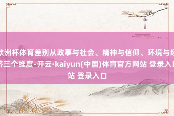 欧洲杯体育差别从政事与社会、精神与信仰、环境与经济三个维度-开云·kaiyun(中国)体育官方网站 登录入口