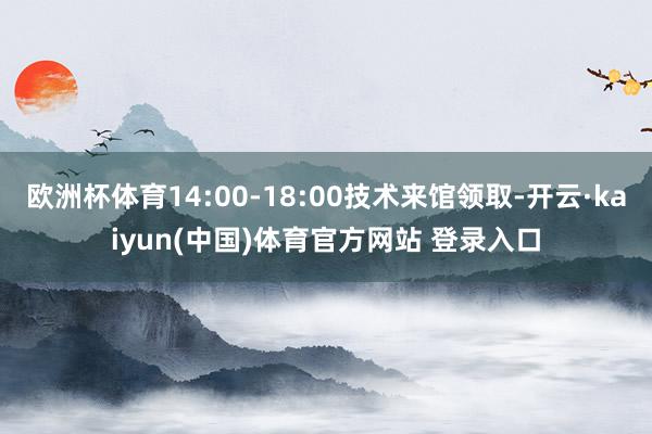 欧洲杯体育14:00-18:00技术来馆领取-开云·kaiyun(中国)体育官方网站 登录入口
