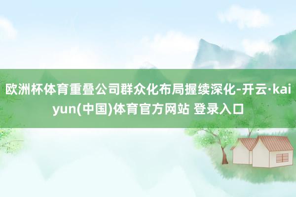 欧洲杯体育重叠公司群众化布局握续深化-开云·kaiyun(中国)体育官方网站 登录入口